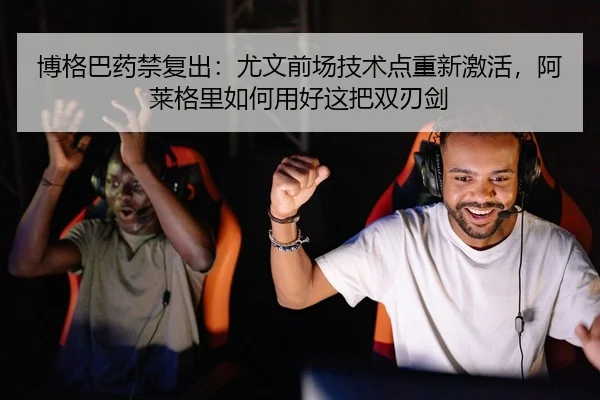 博格巴药禁复出：尤文前场技术点重新激活，阿莱格里如何用好这把双刃剑