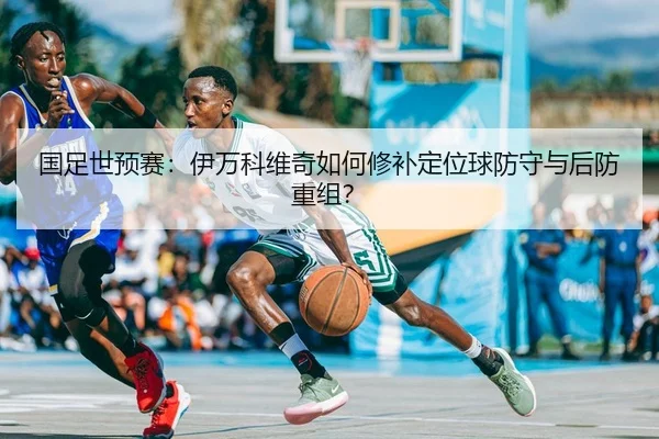 国足世预赛：伊万科维奇如何修补定位球防守与后防重组？ | yaxin